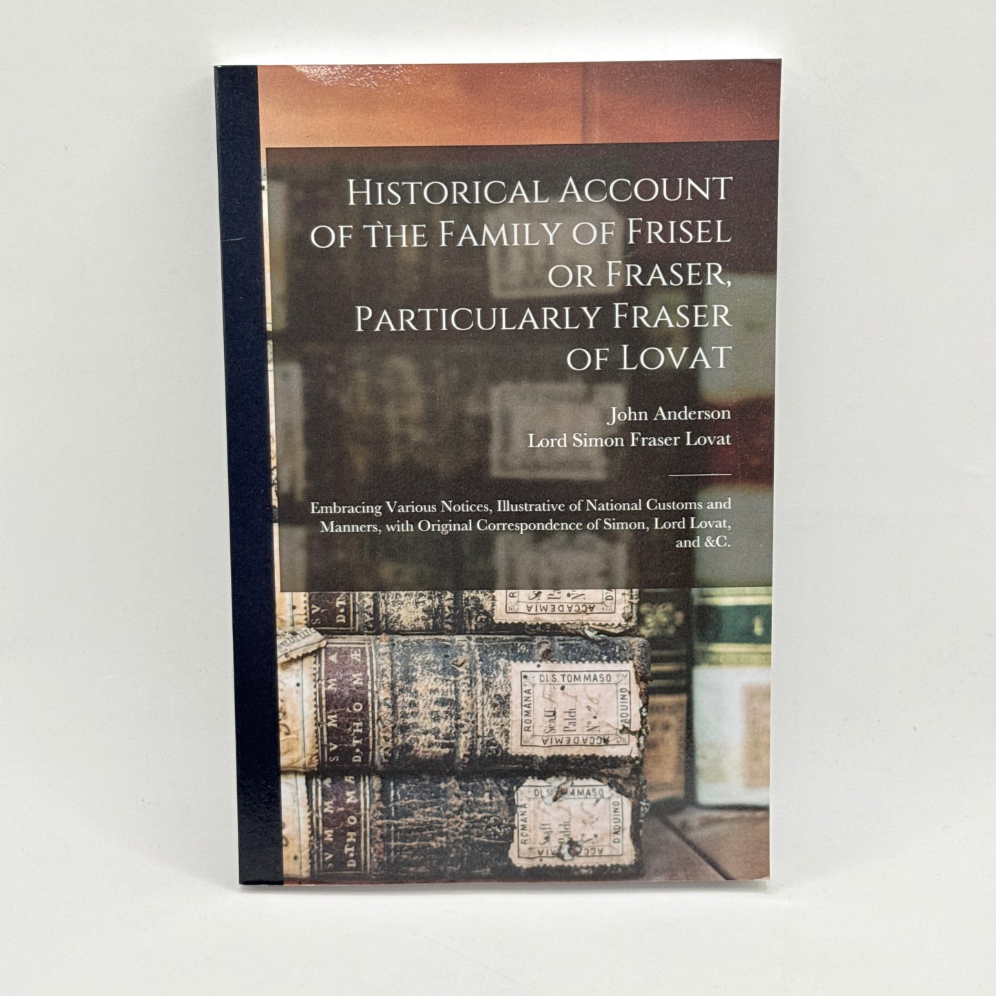 Historical Account of the Family of Frisel or Fraser, Particularly Fraser of Lovat by John Anderson & Simon Fraser, Lord Lovat